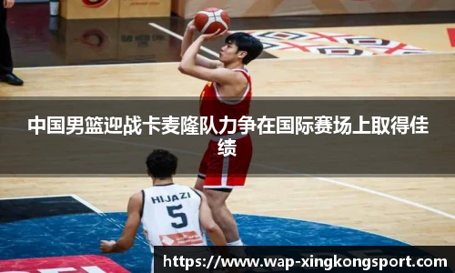 中国男篮迎战卡麦隆队力争在国际赛场上取得佳绩